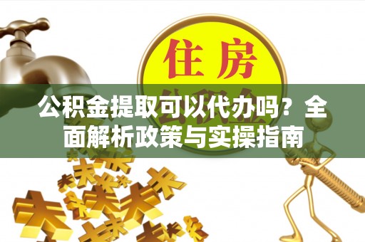 丽水公积金提取可以代办吗？全面解析政策与实操指南