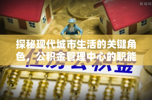 丽水探秘现代城市生活的关键角色，公积金管理中心的职能与影响