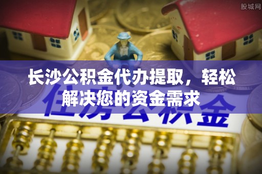 丽水长沙公积金代办提取，轻松解决您的资金需求